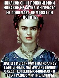 Никакой он не психический, никакой не сатир, он просто не понимает, не может он понять , как его мысли сами написались в ынтырнети, материализовалис с художественных фильмах и в теле- и радиоэфир пролезли, Ь!