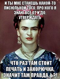И ты мне станешь какой-то писюлькой того, про кого я знаю всё от и до, утверждать , что раз там стоит печать и закорючка, значит там правда, Ь?!