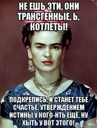 Не ешь эти, они трансгенные, Ь, котлеты! Подкрепись, и станет тебе счастье, утверждением истины у кого-нть ещё, ну хыть у вот этого!