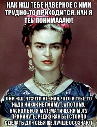 Как жш тебе наверное с ими трудно-то приходится, как я теб понимаааю! Они жш, ЧТХЧТП не зная, чего и тебе-то надо никак не поймут, а потому, насколько я математически могу прикинуть, редко как бы стоило сделать для себя же лучше осознают