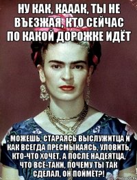 Ну как, кааак, ты не въезжая, кто сейчас по какой дорожке идёт , можешь, стараясь выслужитца и как всегда пресмыкаясь, уловить, кто-что хочет, а после надеятца, что всё-таки, почему ты так сделал, он поймёт?!