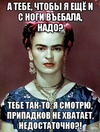 А тебе, чтобы я ещё и с ноги въебала, надо? Тебе так-то, я смотрю, припадков не хватает, недостаточно?!