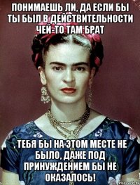 Понимаешь ли, да если бы ты был в действительности чей-то там брат , тебя бы на этом месте не было, даже под принуждением бы не оказалось!