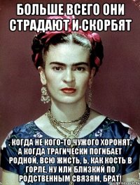 Больше всего они страдают и скорбят , когда не кого-то чужого хоронят, а когда трагически погибает родной, всю жисть, Ь, как кость в горле, ну или близкий по родственным связям, брат!