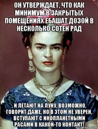 Он утверждает, что как минимум в закрытых помещениях ебашат дозой в несколько сотен рад , и летают на Луну, возможно, говорит даже, но в этом не уверен, вступают с инопланетными расами в какой-то контакт!