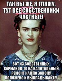Так вы же, я гляжу, тут все собственники частные! Вот из собственных карманов-то на капитальный ремонт как по закону положено и выкладывайте!