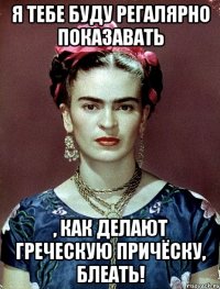 Я тебе буду регалярно показавать , как делают греческую причёску, блеать!
