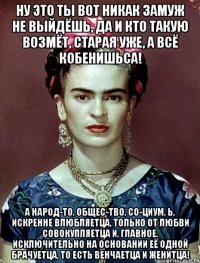 Ну это ты вот никак замуж не выйдёшь, да и кто такую возмёт, старая уже, а всё кобенишьса! А народ-то, общес-тво, со-циум, Ь, искренне влюбляетца, только от любви совокупляетца и, главное, исключительно на основании её одной брачуетца, то есть венчаетца и женитца!