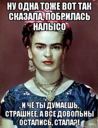 Ну одна тоже вот так сказала, побрилась налысо , и чё ты думаешь, страшнее, а все довольны остались, стала?!
