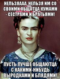 Нельзяааа, нельзя им со своими общатца кумами - сёстрами и братьями! Пусть лучше общаютца с какими-нибудь выродками и блядями!