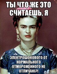 Ты что же это считаешь, я электрошокового от нормального отмороженного не отличаю?!