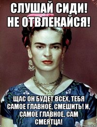 Слушай сиди! Не отвлекайся! Щас он будет всех, тебя самое главное, смешить! И, самое главное, сам смеятца!