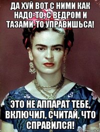 Да хуй вот с ними как надо-то, с ведром и тазами-то управишьса! Это не аппарат тебе, включил, считай, что справился!