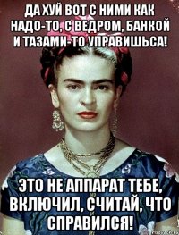 Да хуй вот с ними как надо-то, с ведром, банкой и тазами-то управишьса! Это не аппарат тебе, включил, считай, что справился!