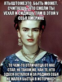 Атыштожеэто, быть может, считаешь, что ежели ты уехал и сидишь там в этой у себя Америке , то чем-то отличатца от нас стал, не такой же, как те, кто здеся остался и за Родину себя не жалея бьётца в истерике?!