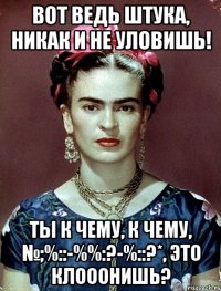 Вот ведь штука, никак и не уловишь! Ты к чему, к чему, №;%::-%%:?-%::?*, это клооонишь?