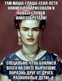 Там Маша-Глаша-Сеня-Петя книжек понарисовали и новых словей наиозобретали! Спецально, чтоб боялися всего на свете выросшие порознь друг от друга разнополые дети!