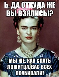 Ь, да откуда же вы взялись!? Мы же, как спать ложитца, вас всех поубивали!