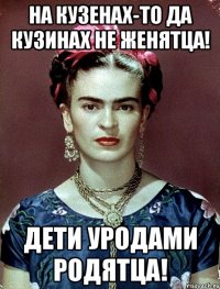 На кузенах-то да кузинах не женятца! Дети уродами родятца!