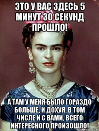 Это у вас здесь 5 минут 30 секунд прошло! А там у меня было гораздо больше, и дохуя, в том числе и с вами, всего интересного произошло!