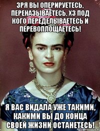 Зря вы оперируетесь, переназываетесь, ХЗ под кого переделываетесь и перевоплощаетесь! Я вас видала уже такими, какими вы до конца своей жизни останетесь!