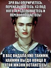 Зря вы оперируетесь, переназываетесь, ХЗ под кого переделываетесь и перевоплощаетесь! Я вас видала уже такими, какими вы до конца в этой жизни останетесь!
