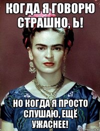 Когда я говорю страшно, Ь! Но когда я просто слушаю, ещё ужаснее!
