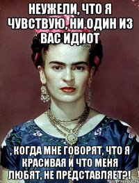 Неужели, что я чувствую, ни один из вас идиот , когда мне говорят, что я красивая и что меня любят, не представляет?!