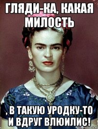 Гляди-ка, какая милость , в такую уродку-то и вдруг влюилис!