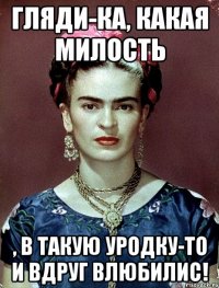 Гляди-ка, какая милость , в такую уродку-то и вдруг влюбилис!