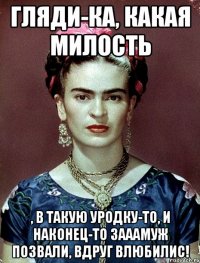 Гляди-ка, какая милость , в такую уродку-то, и наконец-то зааамуж позвали, вдруг влюбилис!