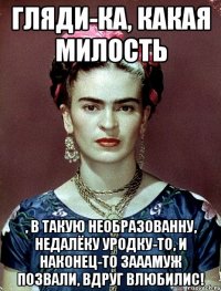 Гляди-ка, какая милость , в такую необразованну, недалёку уродку-то, и наконец-то зааамуж позвали, вдруг влюбилис!
