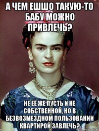 А чем ешшо такую-то бабу можно привлечь? Не её же пусть и не собственной, но в безвозмездном пользовании квартирой завлечь?