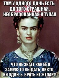 Там у одного дочь есть, до того страшная, необразованная и тупая , что не знает как её и замуж-то выдать, никто, ни один, Ь, брать не желает!
