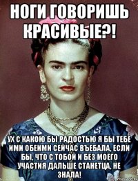 Ноги говоришь красивые?! Ух с какою бы радостью я бы тебе ими обеими сейчас въебала, если бы, что с тобой и без моего участия дальше станетца, не знала!