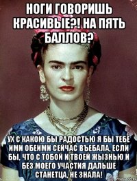 Ноги говоришь красивые?! На пять баллов? Ух с какою бы радостью я бы тебе ими обеими сейчас въебала, если бы, что с тобой и твоей жызнью и без моего участия дальше станетца, не знала!