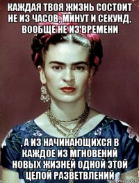 Каждая твоя жизнь состоит не из часов, минут и секунд, вообще не из времени , а из начинающихся в каждое из мгновений новых жизней одной этой целой разветвлений