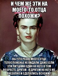 И чем же эти на моего-то отца похожи? Вы что разве моего отца телосложенье не видали, даже если эти литцами один на него в том возрасте, другой - в другом на него же внезапно и сделались всхожи?