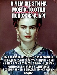 И чем же эти на моего-то отца похожи? А, Ь?! Вы что разве моего отца телосложенье не видали, даже если эти литцами один на него в том возрасте, другой - в другом на него же внезапно и сделались всхожи? Или вы не видали моих родных дядек?