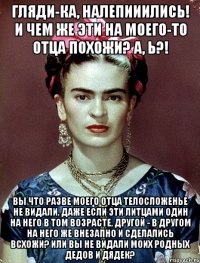 Гляди-ка, налепииились! И чем же эти на моего-то отца похожи? А, Ь?! Вы что разве моего отца телосложенье не видали, даже если эти литцами один на него в том возрасте, другой - в другом на него же внезапно и сделались всхожи? Или вы не видали моих родных дедов и дядек?