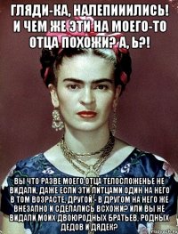 Гляди-ка, налепииились! И чем же эти на моего-то отца похожи? А, Ь?! Вы что разве моего отца телосложенье не видали, даже если эти литцами один на него в том возрасте, другой - в другом на него же внезапно и сделались всхожи? Или вы не видали моих двоюродных братьев, родных дедов и дядек?