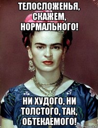 Телосложенья, скажем, нормального! Ни худого, ни толстого, так, обтекаемого!