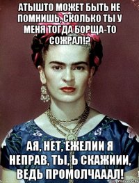 АТЫШТО может быть не помнишь, сколько ты у меня тогда борща-то сожрал!? АЯ, нет, ежелии я неправ, ты, Ь скажиии, ведь промолчааал!