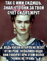 Так с ими сидишь, зная что они за твой счёт сидят жрут , ведь кусок в горлу не лезет от их рож , особливо када они говорят при этом вслух "Чужое не трожь"!