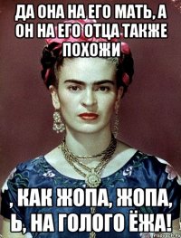 Да она на его мать, а он на его отца также похожи , как жопа, жопа, Ь, на голого ёжа!