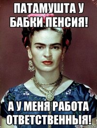 Патамушта у бабки пенсия! А у меня работа ответственныя!