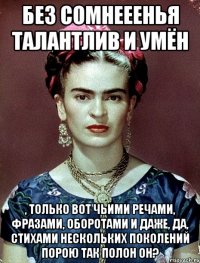 Без сомнееенья талантлив и умён , только вот чьими речами, фразами, оборотами и даже, да, стихами нескольких поколений порою так полон он?