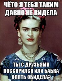 Чёто я тебя таким давно не видела Ты с друзьями поссорился или бабка опять обидела?