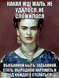 Какая жш жаль, не удалося, не сложилося выебанной быть, заёбанной стать, выродков нарожать и под каждого стелиться!