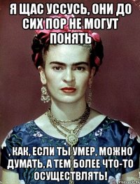 Я щас уссусь, они до сих пор не могут понять , как, если ты умер, можно думать, а тем более что-то осуществлять!